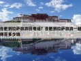 合肥到拉萨旅游团电话？合肥到拉萨旅游一趟得花多少钱