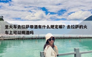 坐火车去拉萨带酒有什么规定嘛？去拉萨的火车上可以喝酒吗