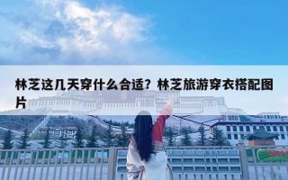 林芝这几天穿什么合适？林芝旅游穿衣搭配图片