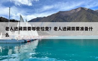 老人进藏需要哪些检查？老人进藏需要准备什么