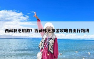 西藏林芝旅游？西藏林芝旅游攻略自由行路线