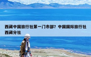 西藏中国旅行社第一门市部？中国国际旅行社西藏分社