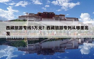 西藏旅游专线5万元？西藏旅游专列从哪里出发