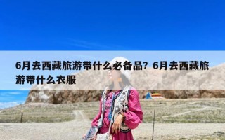 6月去西藏旅游带什么必备品？6月去西藏旅游带什么衣服