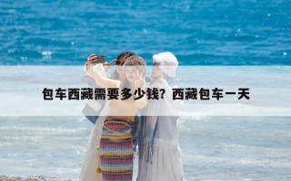 包车西藏需要多少钱？西藏包车一天