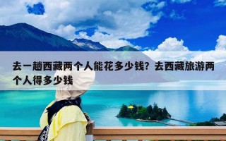 去一趟西藏两个人能花多少钱？去西藏旅游两个人得多少钱
