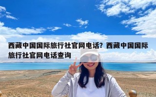 西藏中国国际旅行社官网电话？西藏中国国际旅行社官网电话查询