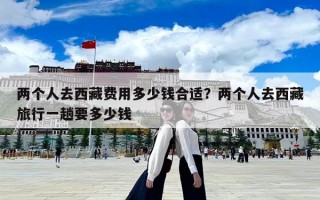 两个人去西藏费用多少钱合适？两个人去西藏旅行一趟要多少钱