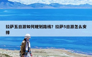 拉萨五日游如何规划路线？拉萨5日游怎么安排