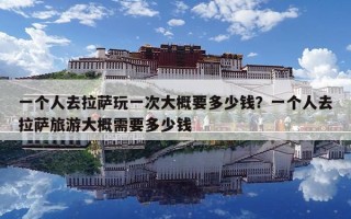 一个人去拉萨玩一次大概要多少钱？一个人去拉萨旅游大概需要多少钱