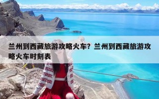 兰州到西藏旅游攻略火车？兰州到西藏旅游攻略火车时刻表