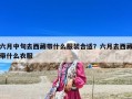六月中旬去西藏带什么服装合适？六月去西藏带什么衣服