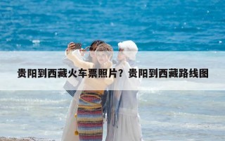 贵阳到西藏火车票照片？贵阳到西藏路线图