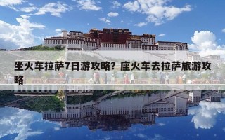 坐火车拉萨7日游攻略？座火车去拉萨旅游攻略
