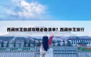 西藏林芝旅游攻略必备清单？西藏林芝旅行