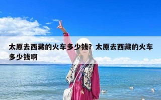 太原去西藏的火车多少钱？太原去西藏的火车多少钱啊