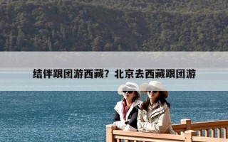 结伴跟团游西藏？北京去西藏跟团游