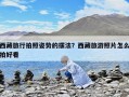 西藏旅行拍照姿势的摆法？西藏旅游照片怎么拍好看
