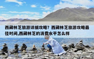 西藏林芝旅游详细攻略？西藏林芝旅游攻略最佳时间,西藏林芝的消费水平怎么样