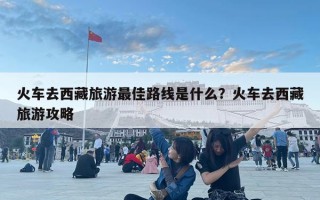 火车去西藏旅游最佳路线是什么？火车去西藏旅游攻略