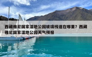 西藏雅尼国家湿地公园玻璃栈道在哪里？西藏雅尼国家湿地公园天气预报