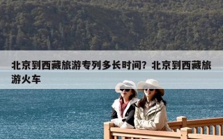 北京到西藏旅游专列多长时间？北京到西藏旅游火车