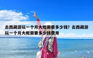 去西藏游玩一个月大概需要多少钱？去西藏游玩一个月大概需要多少钱费用