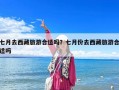 七月去西藏旅游合适吗？七月份去西藏旅游合适吗