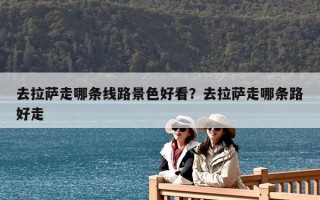 去拉萨走哪条线路景色好看？去拉萨走哪条路好走