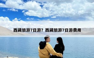 西藏旅游7日游？西藏旅游7日游费用