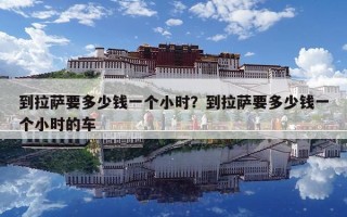 到拉萨要多少钱一个小时？到拉萨要多少钱一个小时的车