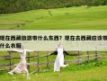 现在西藏旅游带什么东西？现在去西藏应该带什么衣服