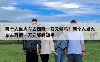 两个人坐火车去西藏一万元够吗？两个人坐火车去西藏一万元够吗知乎