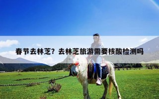 春节去林芝？去林芝旅游需要核酸检测吗