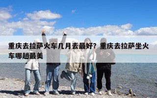 重庆去拉萨火车几月去最好？重庆去拉萨坐火车哪趟最美