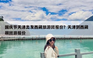 国庆节天津出发西藏旅游团报价？天津到西藏跟团游报价