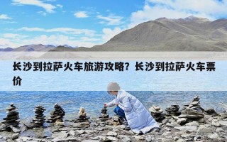 长沙到拉萨火车旅游攻略？长沙到拉萨火车票价