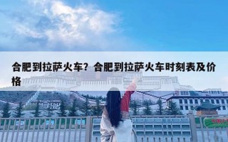 合肥到拉萨火车？合肥到拉萨火车时刻表及价格