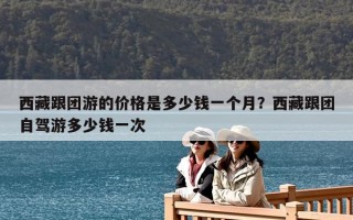 西藏跟团游的价格是多少钱一个月？西藏跟团自驾游多少钱一次