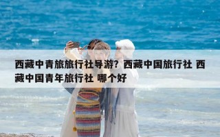 西藏中青旅旅行社导游？西藏中国旅行社 西藏中国青年旅行社 哪个好