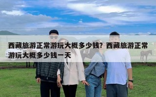 西藏旅游正常游玩大概多少钱？西藏旅游正常游玩大概多少钱一天