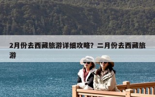 2月份去西藏旅游详细攻略？二月份去西藏旅游