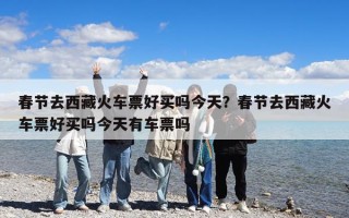 春节去西藏火车票好买吗今天？春节去西藏火车票好买吗今天有车票吗