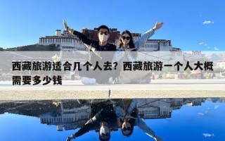 西藏旅游适合几个人去？西藏旅游一个人大概需要多少钱