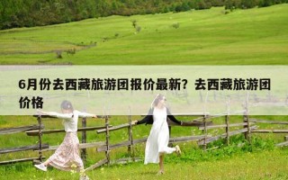 6月份去西藏旅游团报价最新？去西藏旅游团价格
