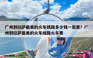 广州到拉萨最美的火车线路多少钱一张票？广州到拉萨最美的火车线路火车票