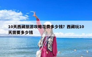 10天西藏旅游攻略花费多少钱？西藏玩10天需要多少钱