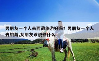 男朋友一个人去西藏旅游好吗？男朋友一个人去旅游,女朋友该说些什么
