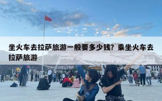 坐火车去拉萨旅游一般要多少钱？乘坐火车去拉萨旅游