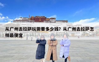 从广州去拉萨玩需要多少钱？从广州去拉萨怎样最便宜